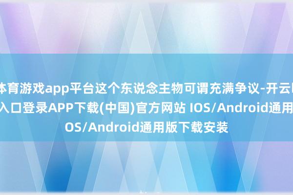 体育游戏app平台这个东说念主物可谓充满争议-开云kaiyun登录入口登录APP下载(中国)官方网站 IOS/Android通用版下载安装