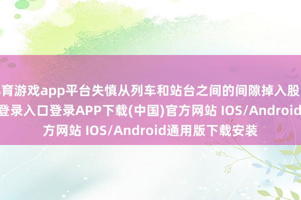 体育游戏app平台失慎从列车和站台之间的间隙掉入股说念-开云kaiyun登录入口登录APP下载(中国)官方网站 IOS/Android通用版下载安装