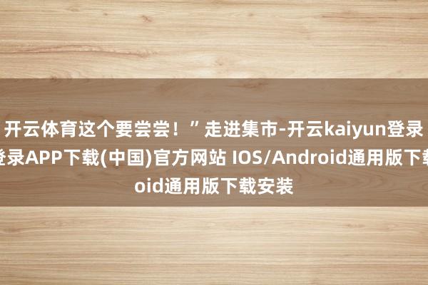 开云体育这个要尝尝!”走进集市-开云kaiyun登录入口登录APP下载(中国)官方网站 IOS/Android通用版下载安装