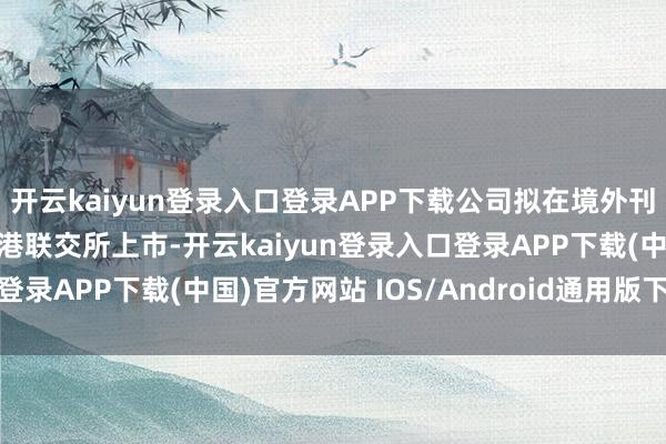 开云kaiyun登录入口登录APP下载公司拟在境外刊行股份(H股)并在香港联交所上市-开云kaiyun登录入口登录APP下载(中国)官方网站 IOS/Android通用版下载安装