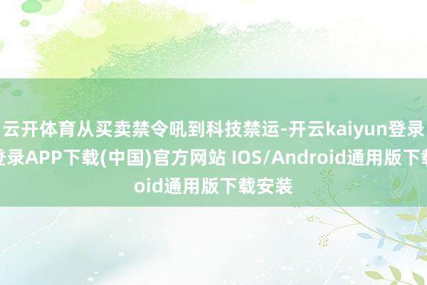 云开体育从买卖禁令吼到科技禁运-开云kaiyun登录入口登录APP下载(中国)官方网站 IOS/Android通用版下载安装