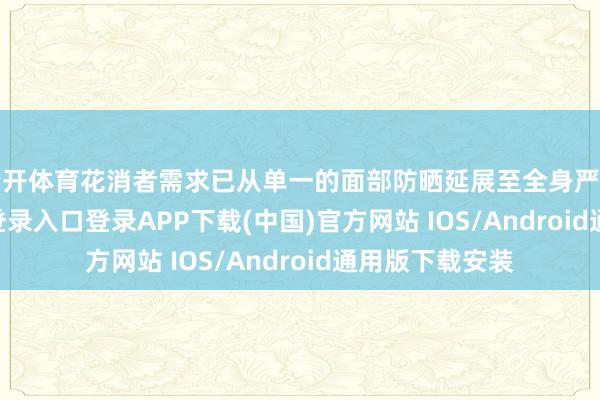 云开体育花消者需求已从单一的面部防晒延展至全身严防-开云kaiyun登录入口登录APP下载(中国)官方网站 IOS/Android通用版下载安装