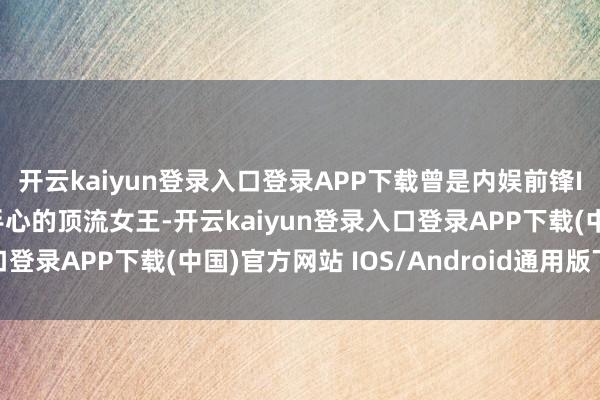 开云kaiyun登录入口登录APP下载曾是内娱前锋Icon、被黄晓明捧在手心的顶流女王-开云kaiyun登录入口登录APP下载(中国)官方网站 IOS/Android通用版下载安装