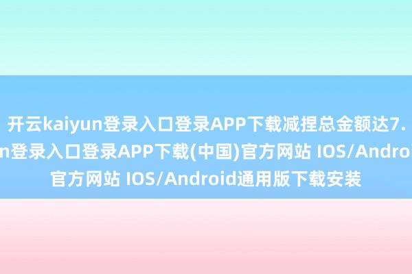 开云kaiyun登录入口登录APP下载减捏总金额达7.7亿元-开云kaiyun登录入口登录APP下载(中国)官方网站 IOS/Android通用版下载安装