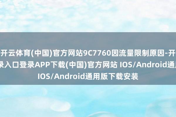 开云体育(中国)官方网站9C7760因流量限制原因-开云kaiyun登录入口登录APP下载(中国)官方网站 IOS/Android通用版下载安装