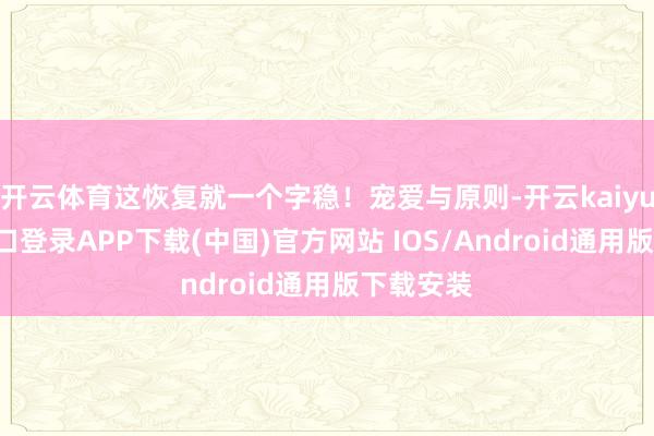 开云体育这恢复就一个字稳!宠爱与原则-开云kaiyun登录入口登录APP下载(中国)官方网站 IOS/Android通用版下载安装