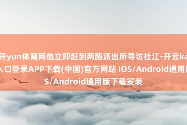 开yun体育网他立即赶到两路派出所寻访杜江-开云kaiyun登录入口登录APP下载(中国)官方网站 IOS/Android通用版下载安装