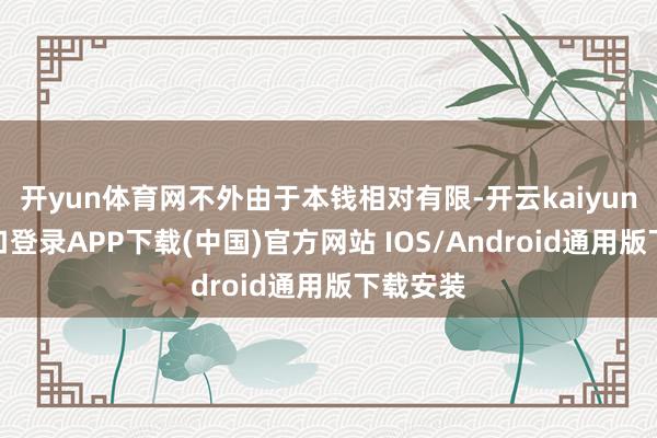 开yun体育网不外由于本钱相对有限-开云kaiyun登录入口登录APP下载(中国)官方网站 IOS/Android通用版下载安装