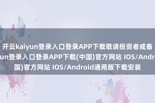 开云kaiyun登录入口登录APP下载敬请投资者戒备投资风险-开云kaiyun登录入口登录APP下载(中国)官方网站 IOS/Android通用版下载安装
