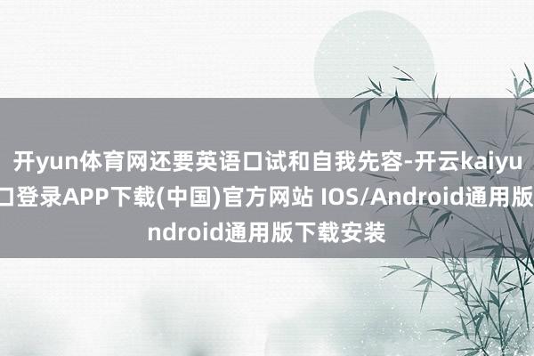 开yun体育网还要英语口试和自我先容-开云kaiyun登录入口登录APP下载(中国)官方网站 IOS/Android通用版下载安装