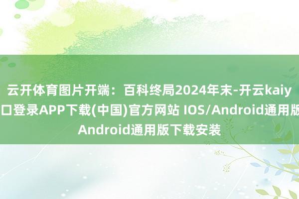 云开体育图片开端：百科终局2024年末-开云kaiyun登录入口登录APP下载(中国)官方网站 IOS/Android通用版下载安装