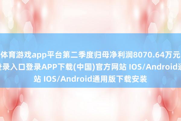 体育游戏app平台第二季度归母净利润8070.64万元-开云kaiyun登录入口登录APP下载(中国)官方网站 IOS/Android通用版下载安装