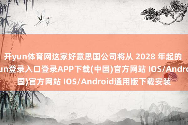 开yun体育网这家好意思国公司将从 2028 年起的 10 年内-开云kaiyun登录入口登录APP下载(中国)官方网站 IOS/Android通用版下载安装