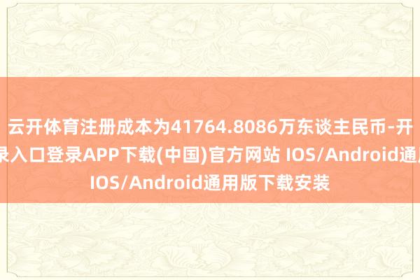 云开体育注册成本为41764.8086万东谈主民币-开云kaiyun登录入口登录APP下载(中国)官方网站 IOS/Android通用版下载安装
