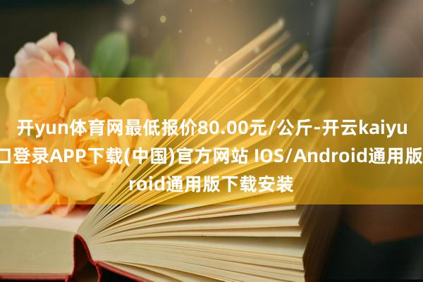 开yun体育网最低报价80.00元/公斤-开云kaiyun登录入口登录APP下载(中国)官方网站 IOS/Android通用版下载安装