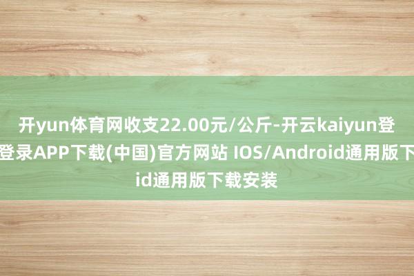 开yun体育网收支22.00元/公斤-开云kaiyun登录入口登录APP下载(中国)官方网站 IOS/Android通用版下载安装