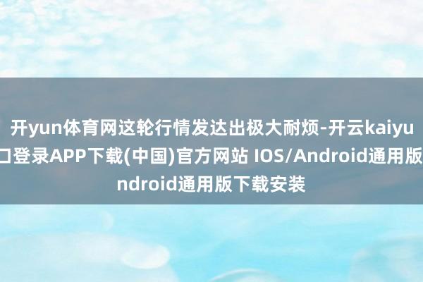 开yun体育网这轮行情发达出极大耐烦-开云kaiyun登录入口登录APP下载(中国)官方网站 IOS/Android通用版下载安装