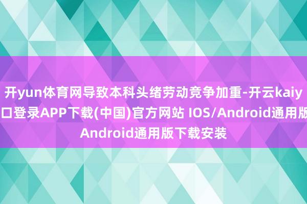 开yun体育网导致本科头绪劳动竞争加重-开云kaiyun登录入口登录APP下载(中国)官方网站 IOS/Android通用版下载安装