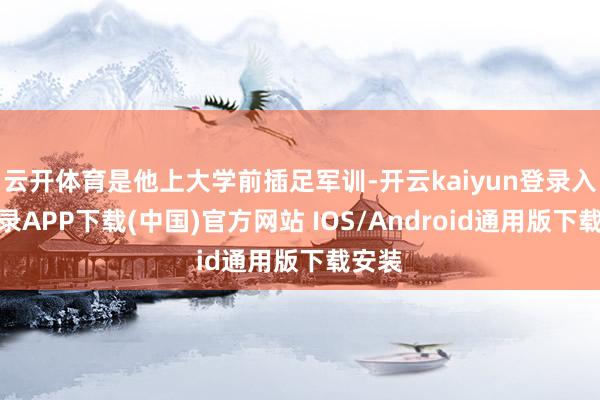 云开体育是他上大学前插足军训-开云kaiyun登录入口登录APP下载(中国)官方网站 IOS/Android通用版下载安装