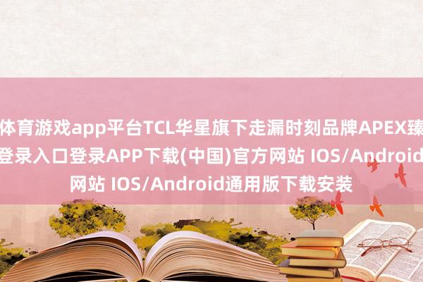 体育游戏app平台TCL华星旗下走漏时刻品牌APEX臻图-开云kaiyun登录入口登录APP下载(中国)官方网站 IOS/Android通用版下载安装