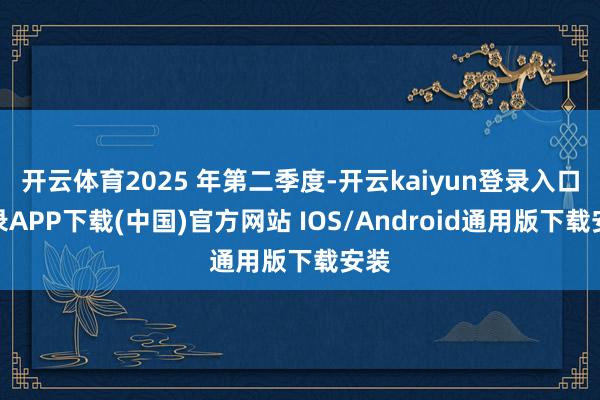 开云体育2025 年第二季度-开云kaiyun登录入口登录APP下载(中国)官方网站 IOS/Android通用版下载安装