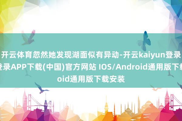 开云体育忽然她发现湖面似有异动-开云kaiyun登录入口登录APP下载(中国)官方网站 IOS/Android通用版下载安装