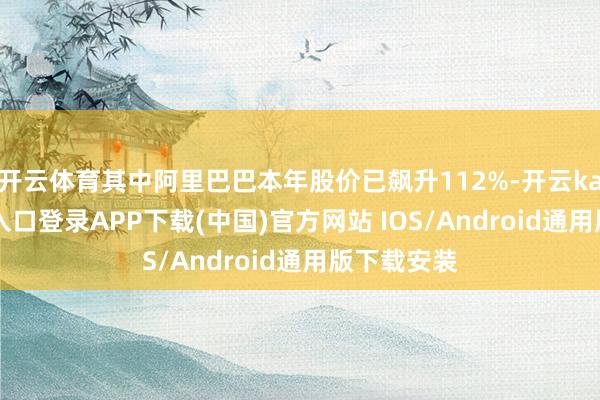 开云体育其中阿里巴巴本年股价已飙升112%-开云kaiyun登录入口登录APP下载(中国)官方网站 IOS/Android通用版下载安装