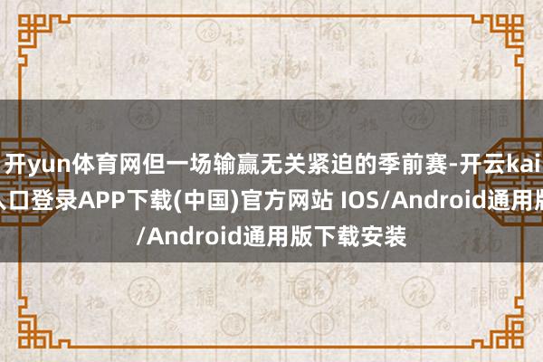 开yun体育网但一场输赢无关紧迫的季前赛-开云kaiyun登录入口登录APP下载(中国)官方网站 IOS/Android通用版下载安装