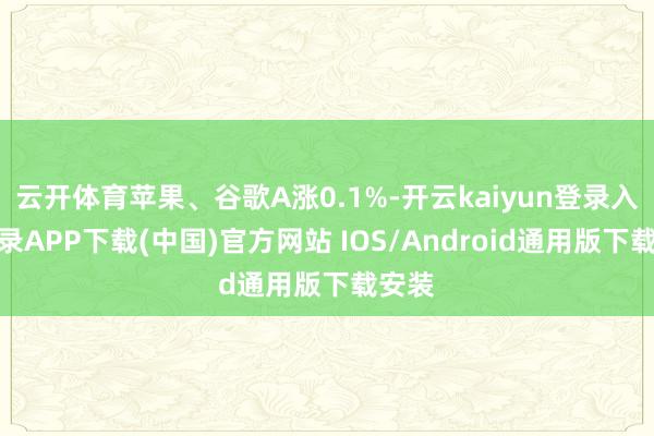 云开体育苹果、谷歌A涨0.1%-开云kaiyun登录入口登录APP下载(中国)官方网站 IOS/Android通用版下载安装