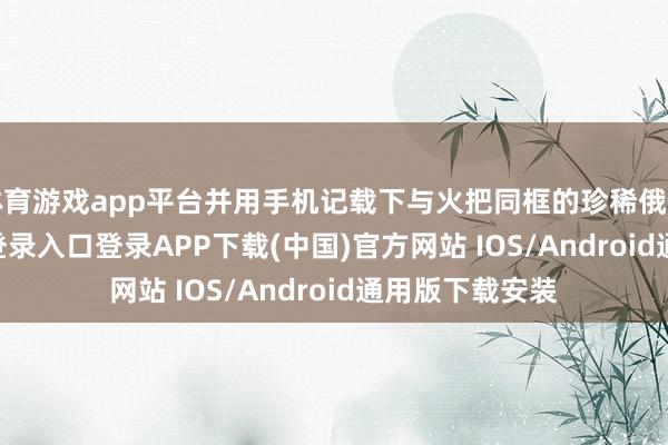 体育游戏app平台并用手机记载下与火把同框的珍稀俄顷-开云kaiyun登录入口登录APP下载(中国)官方网站 IOS/Android通用版下载安装