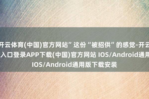 开云体育(中国)官方网站”这份“被招供”的感觉-开云kaiyun登录入口登录APP下载(中国)官方网站 IOS/Android通用版下载安装