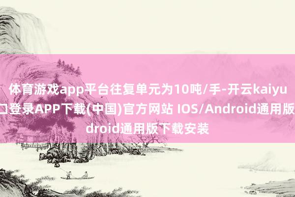体育游戏app平台往复单元为10吨/手-开云kaiyun登录入口登录APP下载(中国)官方网站 IOS/Android通用版下载安装