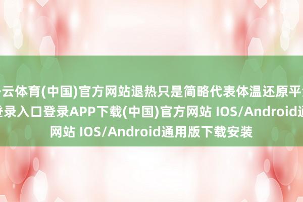 开云体育(中国)官方网站退热只是简略代表体温还原平淡-开云kaiyun登录入口登录APP下载(中国)官方网站 IOS/Android通用版下载安装