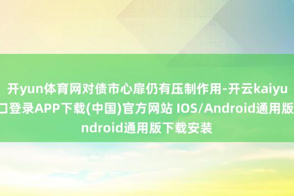 开yun体育网对债市心扉仍有压制作用-开云kaiyun登录入口登录APP下载(中国)官方网站 IOS/Android通用版下载安装