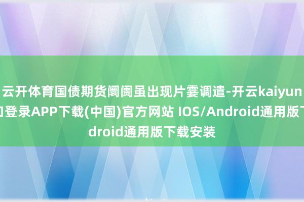云开体育国债期货阛阓虽出现片霎调遣-开云kaiyun登录入口登录APP下载(中国)官方网站 IOS/Android通用版下载安装