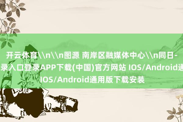 开云体育\n\n图源 南岸区融媒体中心\n同日-开云kaiyun登录入口登录APP下载(中国)官方网站 IOS/Android通用版下载安装