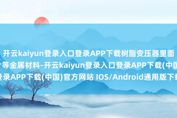 开云kaiyun登录入口登录APP下载树脂变压器里面仍包含铜、铝、硅钢片等金属材料-开云kaiyun登录入口登录APP下载(中国)官方网站 IOS/Android通用版下载安装