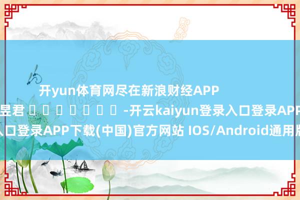 开yun体育网尽在新浪财经APP            						职守裁剪：卢昱君 							-开云kaiyun登录入口登录APP下载(中国)官方网站 IOS/Android通用版下载安装