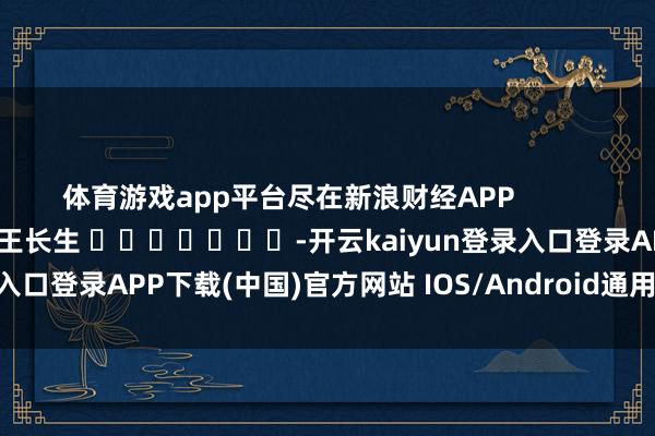 体育游戏app平台尽在新浪财经APP            						背负剪辑：王长生 							-开云kaiyun登录入口登录APP下载(中国)官方网站 IOS/Android通用版下载安装