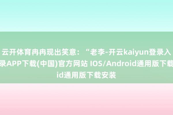 云开体育冉冉现出笑意：“老李-开云kaiyun登录入口登录APP下载(中国)官方网站 IOS/Android通用版下载安装
