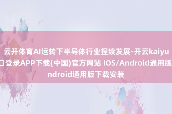 云开体育AI运转下半导体行业捏续发展-开云kaiyun登录入口登录APP下载(中国)官方网站 IOS/Android通用版下载安装