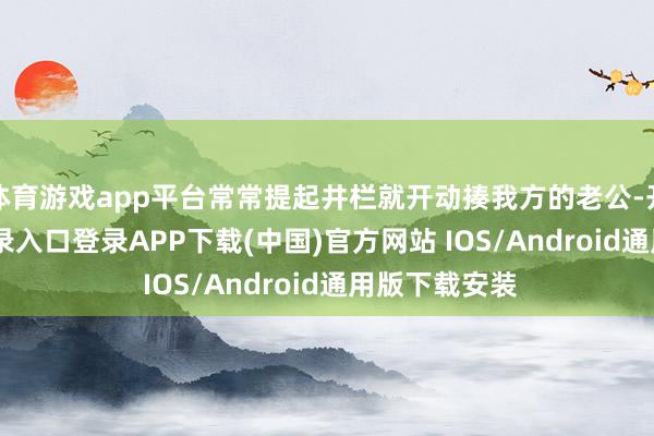体育游戏app平台常常提起井栏就开动揍我方的老公-开云kaiyun登录入口登录APP下载(中国)官方网站 IOS/Android通用版下载安装
