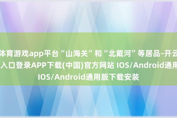 体育游戏app平台“山海关”和“北戴河”等居品-开云kaiyun登录入口登录APP下载(中国)官方网站 IOS/Android通用版下载安装