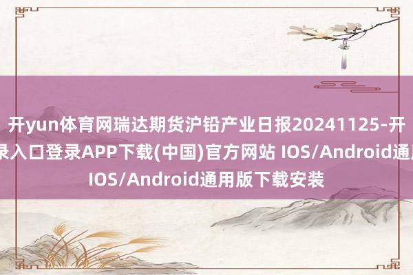 开yun体育网瑞达期货沪铅产业日报20241125-开云kaiyun登录入口登录APP下载(中国)官方网站 IOS/Android通用版下载安装