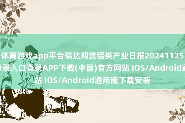 体育游戏app平台瑞达期货铝类产业日报20241125-开云kaiyun登录入口登录APP下载(中国)官方网站 IOS/Android通用版下载安装