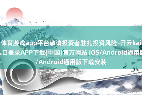 体育游戏app平台敬请投资者驻扎投资风险-开云kaiyun登录入口登录APP下载(中国)官方网站 IOS/Android通用版下载安装