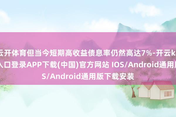 云开体育但当今短期高收益债息率仍然高达7%-开云kaiyun登录入口登录APP下载(中国)官方网站 IOS/Android通用版下载安装