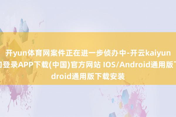 开yun体育网案件正在进一步侦办中-开云kaiyun登录入口登录APP下载(中国)官方网站 IOS/Android通用版下载安装
