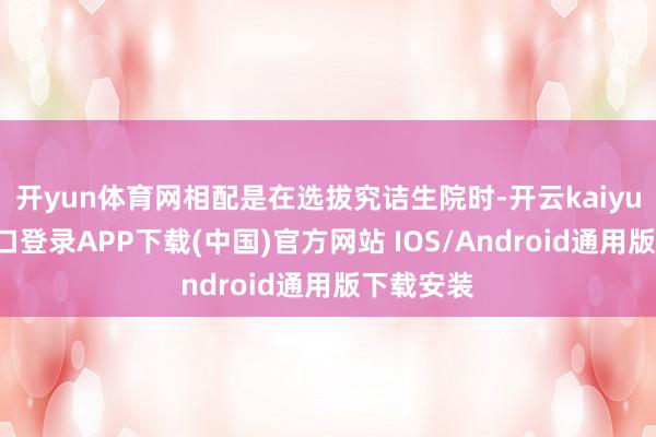 开yun体育网相配是在选拔究诘生院时-开云kaiyun登录入口登录APP下载(中国)官方网站 IOS/Android通用版下载安装