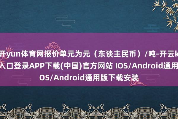 开yun体育网报价单元为元(东谈主民币)/吨-开云kaiyun登录入口登录APP下载(中国)官方网站 IOS/Android通用版下载安装